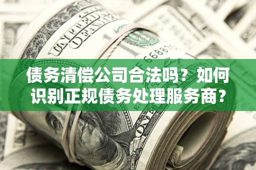济南债务清偿公司合法吗？如何识别正规债务处理服务商？