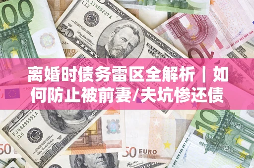 济南离婚时债务雷区全解析｜如何防止被前妻/夫坑惨还债？