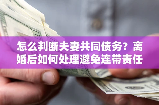 济南怎么判断夫妻共同债务？离婚后如何处理避免连带责任？